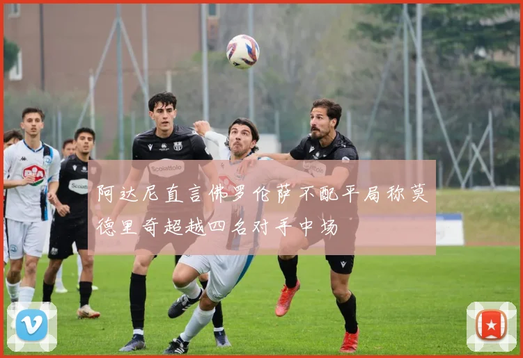 阿达尼直言佛罗伦萨不配平局称莫德里奇超越四名对手中场