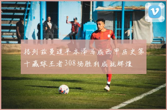 格列兹曼追平本泽马成西甲历史第十赢球王者308场胜利成就辉煌
