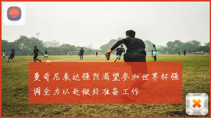 曼奇尼表达强烈渴望参加世界杯强调全力以赴做好准备工作