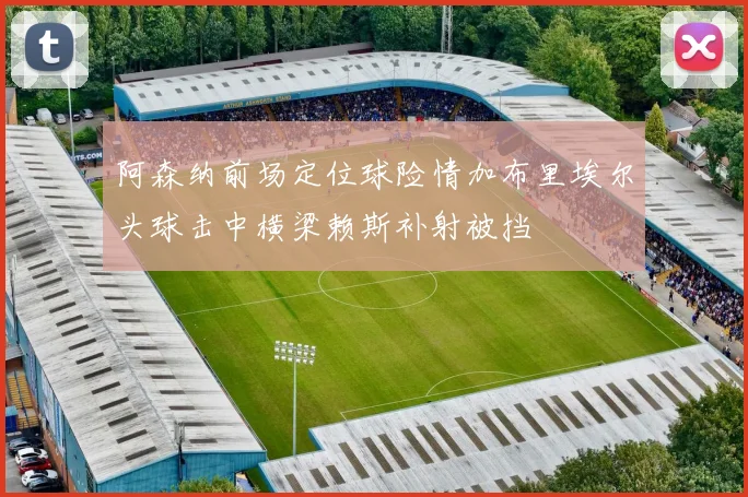 阿森纳前场定位球险情加布里埃尔头球击中横梁赖斯补射被挡