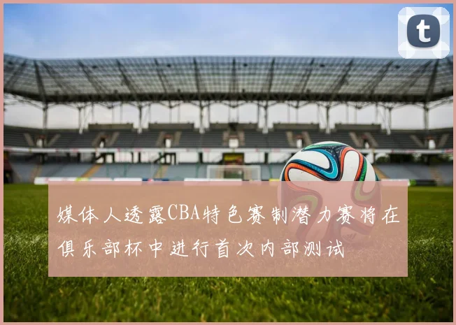媒体人透露CBA特色赛制潜力赛将在俱乐部杯中进行首次内部测试