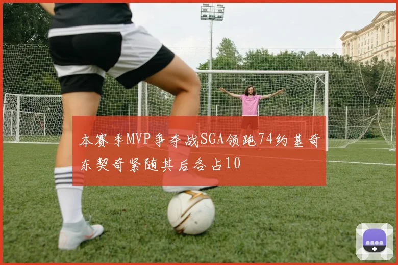本赛季MVP争夺战SGA领跑74约基奇东契奇紧随其后各占10