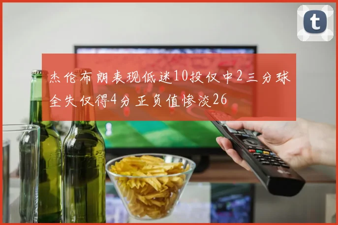 杰伦布朗表现低迷10投仅中2三分球全失仅得4分正负值惨淡26