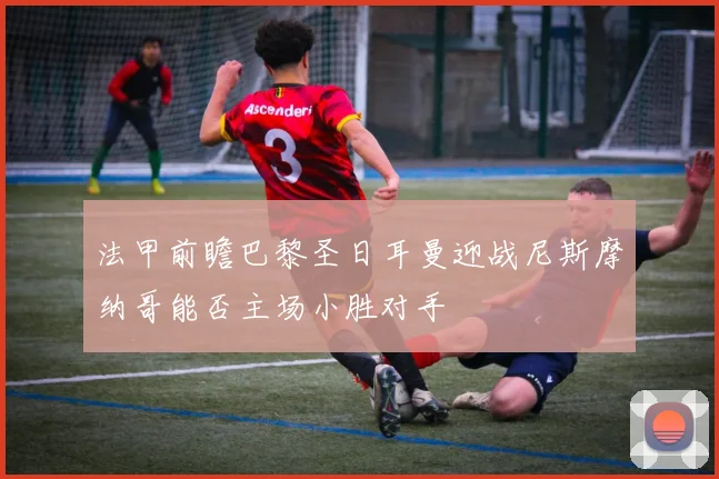 法甲前瞻巴黎圣日耳曼迎战尼斯摩纳哥能否主场小胜对手
