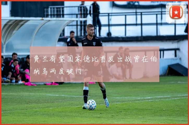费兰有望国家德比首发出战曾在伯纳乌两度破门