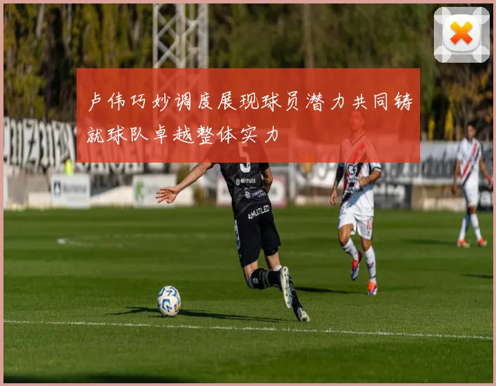 卢伟巧妙调度展现球员潜力共同铸就球队卓越整体实力