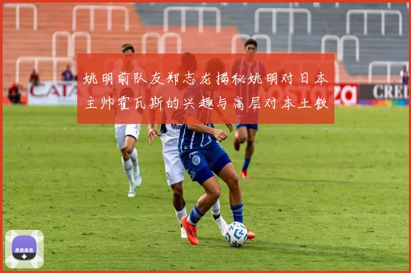 姚明前队友郑志龙揭秘姚明对日本主帅霍瓦斯的兴趣与高层对本土教练的偏好