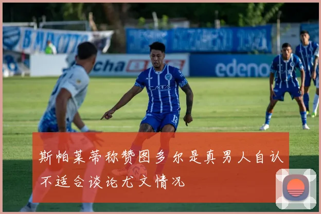 斯帕莱蒂称赞图多尔是真男人自认不适合谈论尤文情况