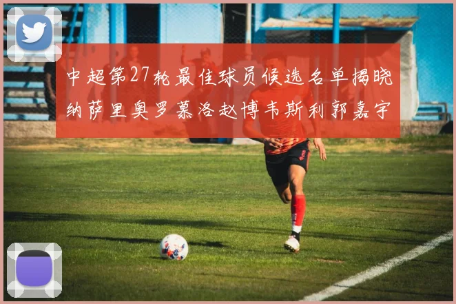 中超第27轮最佳球员候选名单揭晓纳萨里奥罗慕洛赵博韦斯利郭嘉宇争夺荣誉