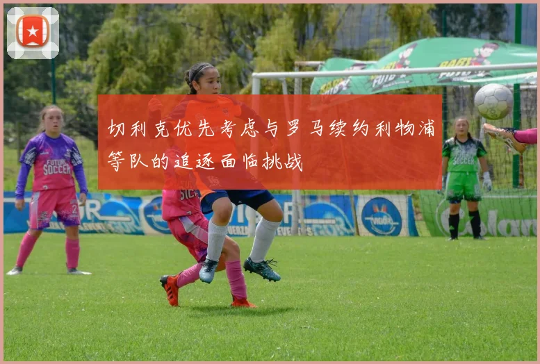 切利克优先考虑与罗马续约利物浦等队的追逐面临挑战