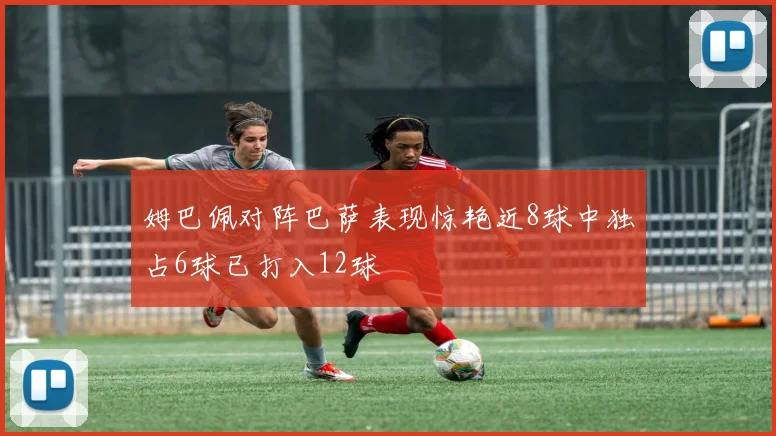 姆巴佩对阵巴萨表现惊艳近8球中独占6球已打入12球