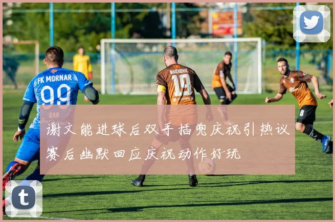 谢文能进球后双手插兜庆祝引热议赛后幽默回应庆祝动作好玩