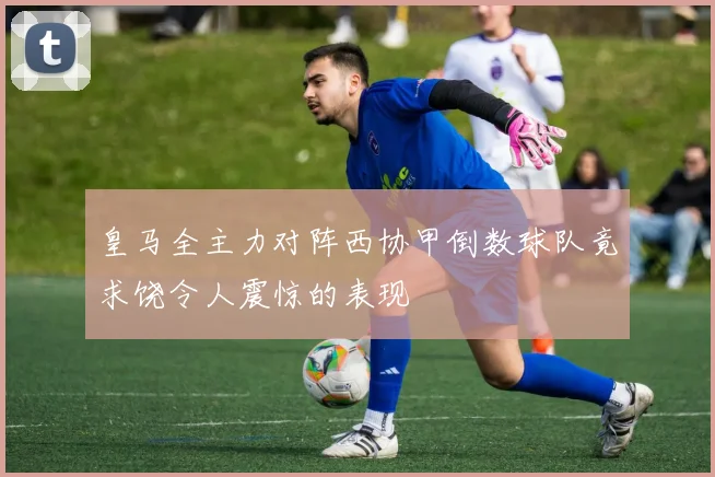 皇马全主力对阵西协甲倒数球队竟求饶令人震惊的表现