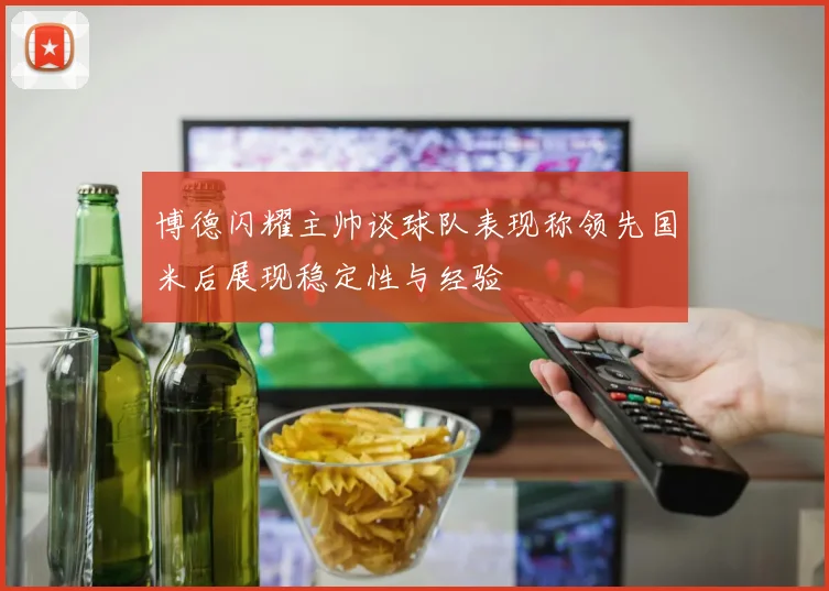 博德闪耀主帅谈球队表现称领先国米后展现稳定性与经验