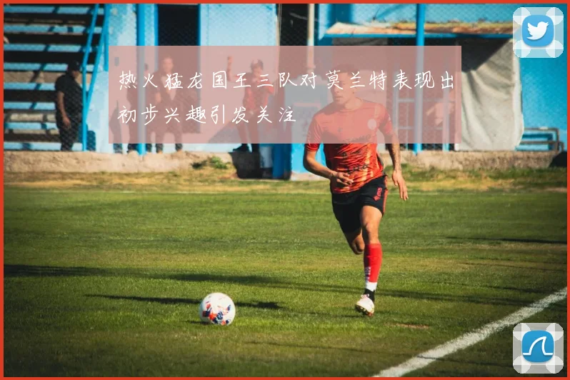 热火猛龙国王三队对莫兰特表现出初步兴趣引发关注