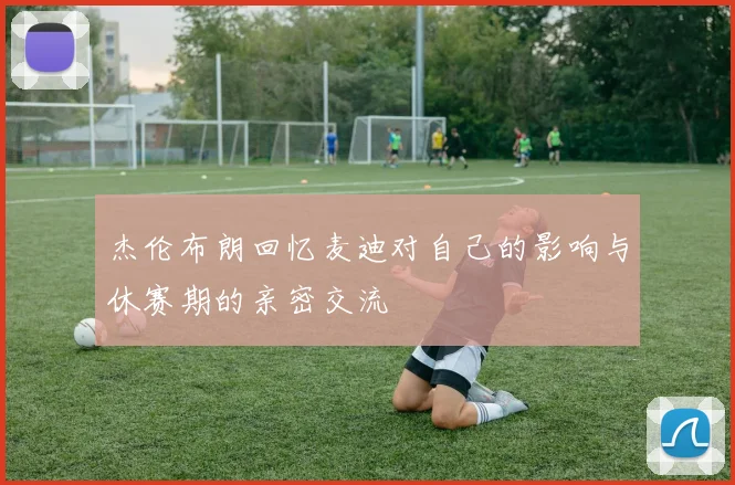 杰伦布朗回忆麦迪对自己的影响与休赛期的亲密交流