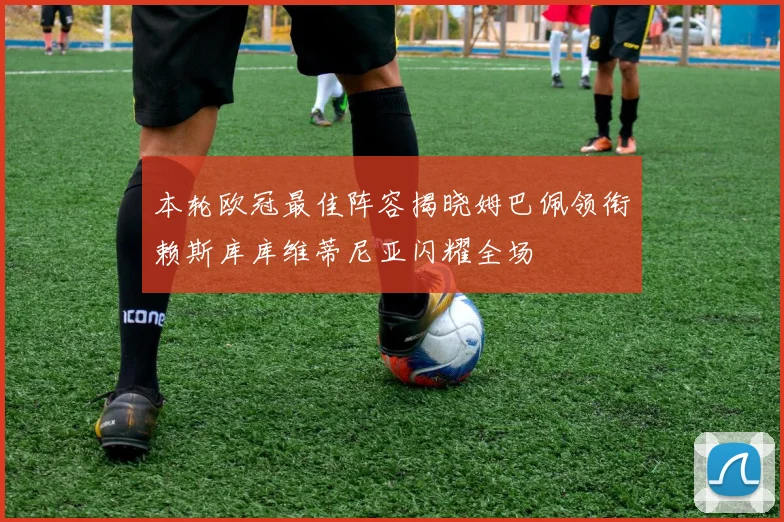 本轮欧冠最佳阵容揭晓姆巴佩领衔赖斯库库维蒂尼亚闪耀全场