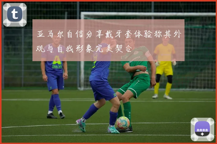 亚马尔自信分享戴牙套体验称其外观与自我形象完美契合