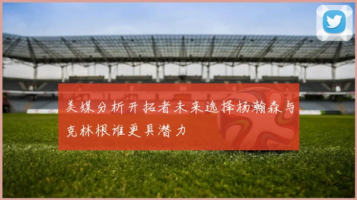 美媒分析开拓者未来选择杨瀚森与克林根谁更具潜力