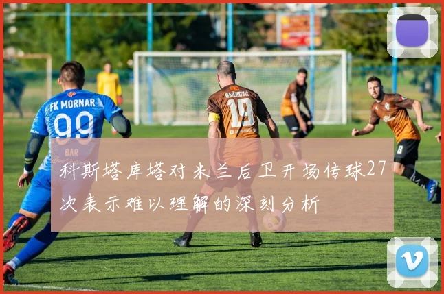科斯塔库塔对米兰后卫开场传球27次表示难以理解的深刻分析