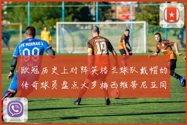 欧冠历史上对阵英格兰球队戴帽的传奇球员盘点大罗梅西维蒂尼亚同样在列