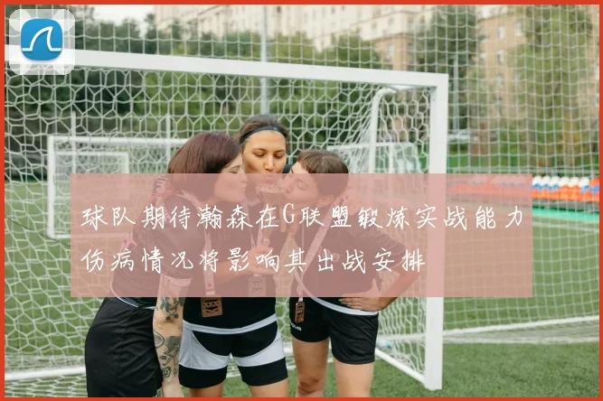 球队期待瀚森在G联盟锻炼实战能力伤病情况将影响其出战安排