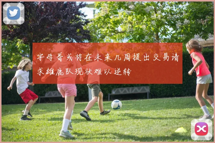 字母哥或将在未来几周提出交易请求雄鹿队现状难以逆转