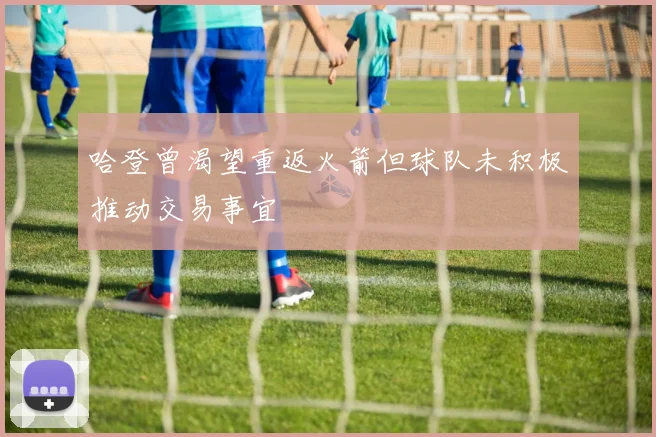 哈登曾渴望重返火箭但球队未积极推动交易事宜