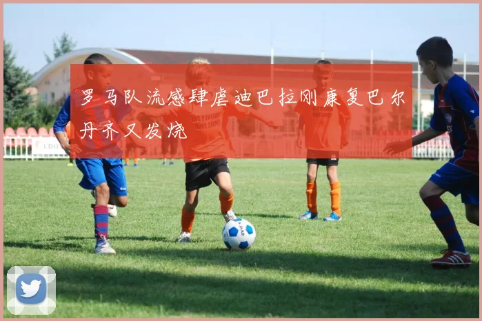 罗马队流感肆虐迪巴拉刚康复巴尔丹齐又发烧