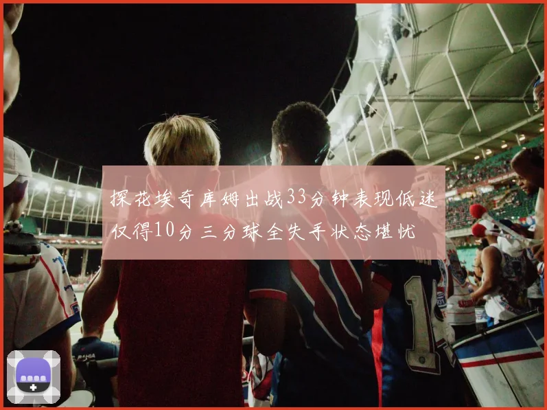 探花埃奇库姆出战33分钟表现低迷仅得10分三分球全失手状态堪忧