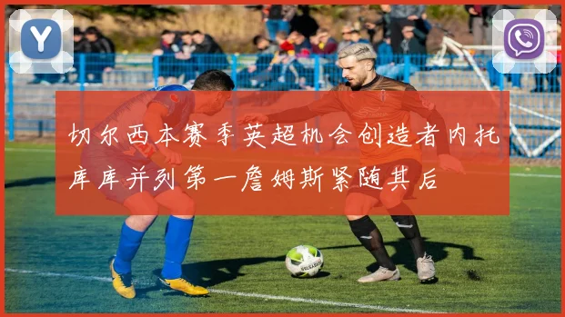 切尔西本赛季英超机会创造者内托库库并列第一詹姆斯紧随其后