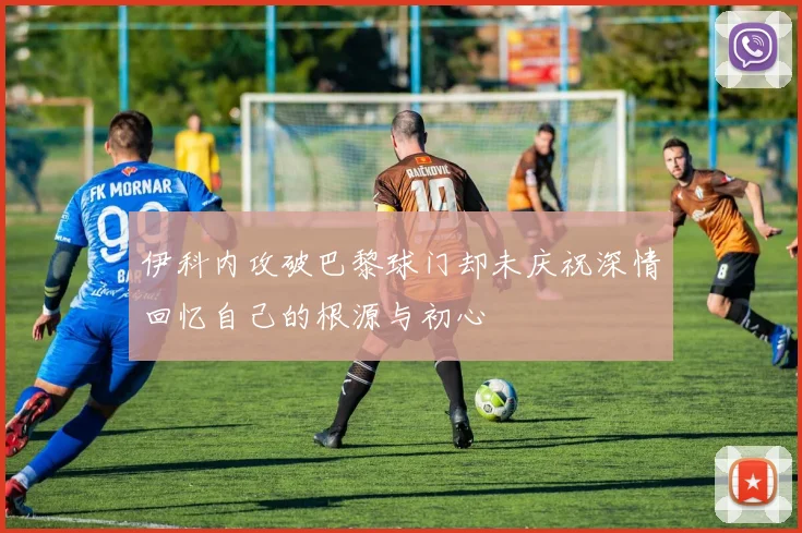 伊科内攻破巴黎球门却未庆祝深情回忆自己的根源与初心